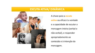 A chave para a escuta
activa ou eficaz é a vontade
e a capacidade de escutar a
mensagem inteira (verbal e
não-verbal), e responder
apropriadamente ao
conteúdo e à intenção da
mensagem.
ESCUTA ATIVA/ DINÂMICA
 