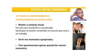 •ATITUDES E COMPORTAMENTOS
POTENCIADORES DA ESCUTA ATIVA
• Manter o contacto visual;
Faz com que mantenha a sua atenção
focalizada na tarefa e envolvido no assunto que está a
ser tratado;
• Sorrir nos momentos apropriados;
• Tirar apontamentos apenas quando for mesmo
necessário;
ESCUTA ATIVA/ DINÂMICA
 
