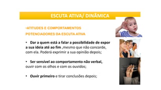 •ATITUDES E COMPORTAMENTOS
POTENCIADORES DA ESCUTA ATIVA
• Dar a quem está a falar a possibilidade de expor
a sua ideia até ao fim ,mesmo que não concorde,
com ela. Poderá exprimir a sua opinião depois;
• Ser sensível ao comportamento não verbal,
ouvir com os olhos e com os ouvidos;
• Ouvir primeiro e tirar conclusões depois;
ESCUTA ATIVA/ DINÂMICA
 