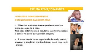 •ATITUDES E COMPORTAMENTOS
POTENCIADORES DA ESCUTA ATIVA
• Não estar a planear uma resposta enquanto a
outra pessoa está a falar.
Não pode estar mesmo a escutar se já estiver ocupado
a pensar no que é que vai dizer a seguir;
• A nossa mente tem a capacidade de ouvir, pensar,
escrever e ponderar, em simultâneo, mas é necessário
prática;
ESCUTA ATIVA/ DINÂMICA
 