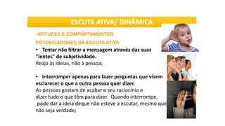 •ATITUDES E COMPORTAMENTOS
POTENCIADORES DA ESCUTA ATIVA
• Tentar não filtrar a mensagem através das suas
"lentes" de subjetividade.
Reaja às ideias, não à pessoa;
• Interromper apenas para fazer perguntas que visem
esclarecer o que a outra pessoa quer dizer.
As pessoas gostam de acabar o seu raciocínio e
dizer tudo o que têm para dizer. Quando interrompe,
pode dar a ideia deque não esteve a escutar, mesmo que isto
não seja verdade;
ESCUTA ATIVA/ DINÂMICA
 
