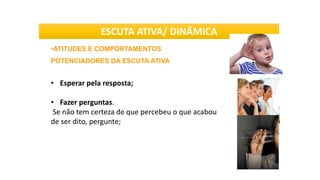 •ATITUDES E COMPORTAMENTOS
POTENCIADORES DA ESCUTA ATIVA
• Esperar pela resposta;
• Fazer perguntas.
Se não tem certeza de que percebeu o que acabou
de ser dito, pergunte;
ESCUTA ATIVA/ DINÂMICA
 