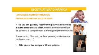 •ATITUDES E COMPORTAMENTOS
POTENCIADORES DA ESCUTA ATIVA
• De vez em quando, repetir com palavras suas o que
a outra pessoa está a dizer, no sentido de se certificar
de que está a compreender a mensagem (Reformulação).
Frases como: “Portanto, se bem percebi, está a ter um
problema com....”;
• Não querer ter sempre a última palavra.
ESCUTA ATIVA/ DINÂMICA
 