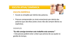 ESCUTA EMPÁTICA
• Escute as emoções por detrás das palavras.
• Procure compreender os sinais emocionais por detrás das
palavras que são ditas (estes sinais não são sempre óbvios ou
explícitos).
EXEMPLOS
“Eu não consigo terminar este trabalho esta semana.”
– Esta pessoa poderá estar a dizer que precisa da sua ajuda na
gestão do tempo;
ESCUTA ATIVA/ DINÂMICA
 