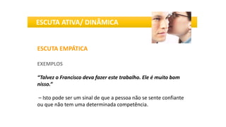ESCUTA EMPÁTICA
EXEMPLOS
“Talvez o Francisco deva fazer este trabalho. Ele é muito bom
nisso.”
– Isto pode ser um sinal de que a pessoa não se sente confiante
ou que não tem uma determinada competência.
ESCUTA ATIVA/ DINÂMICA
 