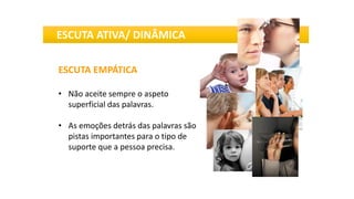 ESCUTA EMPÁTICA
• Não aceite sempre o aspeto
superficial das palavras.
• As emoções detrás das palavras são
pistas importantes para o tipo de
suporte que a pessoa precisa.
ESCUTA ATIVA/ DINÂMICA
 