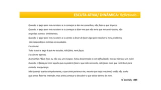 Quando te peço para me escutares e tu começas a dar-me conselhos, não fazes o que te peço.
Quando te peço para me escutares e tu começas a dizer-me que não teria que me sentir assim, não
respeitas os meus sentimentos.
Quando te peço para me escutares e tu sentes o dever de fazer algo para resolver o meu problema,
não respondes às minhas necessidades.
Escuta-me!
Tudo o que te peço é que me escutes, não fales, nem faças.
Escuta-me apenas.
Aconselhar é fácil. Mas eu não sou um incapaz. Estou desanimado e com dificuldade, mas eu não sou um inútil.
Quando tu fazes por mim aquilo que eu poderia fazer e que não necessito, não fazes mais que contribuir para
a minha insegurança.
Mas quando aceitas simplesmente, o que sinto pertence-me, mesmo que seja irracional, então não tenho
que tentar fazer-te entender, mas antes começar a descobrir o que existe dentro de mim.
O´Donnell, 1989
ESCUTA ATIVA/ DINÂMICA: Refletindo…
 