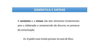 A semântica e a sintaxe são dois elementos fundamentais
para a elaboração e compreensão do discurso no processo
de comunicação.
Ex. O padre casa muitas pessoas na casa de Deus.
SEMÂNTICA E SINTAXE
 