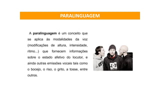 A paralinguagem é um conceito que
se aplica às modalidades da voz
(modificações de altura, intensidade,
ritmo...) que fornecem informações
sobre o estado afetivo do locutor, e
ainda outras emissões vocais tais como
o bocejo, o riso, o grito, a tosse, entre
outros.
PARALINGUAGEM
 