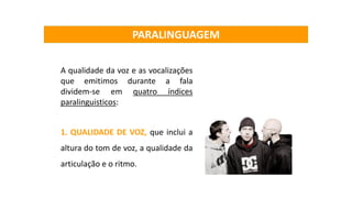 A qualidade da voz e as vocalizações
que emitimos durante a fala
dividem-se em quatro índices
paralinguisticos:
1. QUALIDADE DE VOZ, que inclui a
altura do tom de voz, a qualidade da
articulação e o ritmo.
PARALINGUAGEM
 