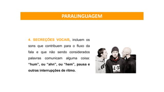 4. SECREÇÕES VOCAIS, incluem os
sons que contribuem para o fluxo da
fala e que não sendo considerados
palavras comunicam alguma coisa:
“hum”, ou “ahn”, ou “hem”, pausa e
outras interrupções de ritmo.
PARALINGUAGEM
 