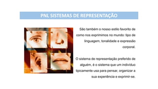 São também o nosso estilo favorito de
como nos exprimimos no mundo: tipo de
linguagem, tonalidade e expressão
corporal.
O sistema de representação preferido de
alguém, é o sistema que um indivíduo
tipicamente usa para pensar, organizar a
sua experiência e exprimir-se.
PNL SISTEMAS DE REPRESENTAÇÃO
 