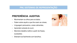 PREFERÊNCIA AUDITIVA
- Movimentam os olhos para os lados;
- Falam sobre aquilo a que lhe soam as coisas;
- Linguagem persuasiva, vozes cativantes;
- Aprendem através do ouvir;
- Memória trabalha melhor a partir de frases,
sucessões;
- Distraem-se facilmente com barulhos;
PNL SISTEMAS DE REPRESENTAÇÃO
 