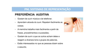 PREFERÊNCIA AUDITIVA
- Gostam de ouvir música e de telefonar;
- Aprendem através do ouvir. Repetem facilmente as
coisas;
- A memória trabalha mais facilmente a partir de
frases, procedimentos e sucessões;
- Gostam de ouvir o que os outros acham deles e
reagem a diversos tons e grupos de palavras.
- Estão interessados no que as pessoas dizem sobre
o assunto.
PNL SISTEMAS DE REPRESENTAÇÃO
 