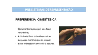 PREFERÊNCIA CINESTÉSICA
- Geralmente movimentam-se e falam
lentamente;
- A distância física entre eles e outras
pessoas é menor do que os visuais;
- Estão interessados em sentir o assunto.
PNL SISTEMAS DE REPRESENTAÇÃO
 