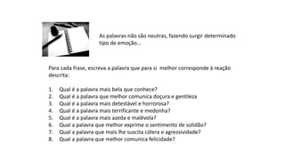 As palavras não são neutras, fazendo surgir determinado
tipo de emoção…
Para cada frase, escreva a palavra que para si melhor corresponde à reação
descrita:
1. Qual é a palavra mais bela que conhece?
2. Qual é a palavra que melhor comunica doçura e gentileza
3. Qual é a palavra mais detestável e horrorosa?
4. Qual é a palavra mais terrificante e medonha?
5. Qual é a palavra mais azeda e malévola?
6. Qual a palavra que melhor exprime o sentimento de solidão?
7. Qual a palavra que mais lhe suscita cólera e agressividade?
8. Qual a palavra que melhor comunica felicidade?
 