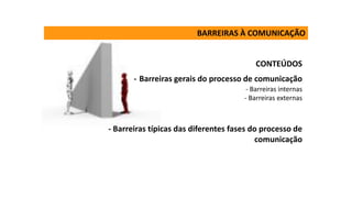 CONTEÚDOS
- Barreiras gerais do processo de comunicação
- Barreiras internas
- Barreiras externas
- Barreiras típicas das diferentes fases do processo de
comunicação
BARREIRAS À COMUNICAÇÃO
 