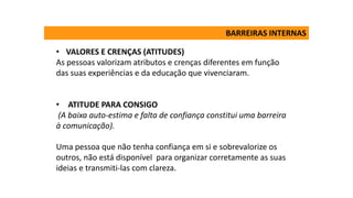 • VALORES E CRENÇAS (ATITUDES)
As pessoas valorizam atributos e crenças diferentes em função
das suas experiências e da educação que vivenciaram.
• ATITUDE PARA CONSIGO
(A baixa auto-estima e falta de confiança constitui uma barreira
à comunicação).
Uma pessoa que não tenha confiança em si e sobrevalorize os
outros, não está disponível para organizar corretamente as suas
ideias e transmiti-las com clareza.
BARREIRAS INTERNAS
 