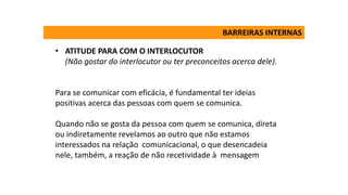 • ATITUDE PARA COM O INTERLOCUTOR
(Não gostar do interlocutor ou ter preconceitos acerca dele).
Para se comunicar com eficácia, é fundamental ter ideias
positivas acerca das pessoas com quem se comunica.
Quando não se gosta da pessoa com quem se comunica, direta
ou indiretamente revelamos ao outro que não estamos
interessados na relação comunicacional, o que desencadeia
nele, também, a reação de não recetividade à mensagem
BARREIRAS INTERNAS
 