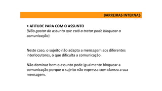 • ATITUDE PARA COM O ASSUNTO
(Não gostar do assunto que está a tratar pode bloquear a
comunicação)
Neste caso, o sujeito não adapta a mensagem aos diferentes
interlocutores, o que dificulta a comunicação.
Não dominar bem o assunto pode igualmente bloquear a
comunicação porque o sujeito não expressa com clareza a sua
mensagem.
BARREIRAS INTERNAS
 