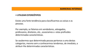 • UTILIZAR ESTEREÓTIPOS
Existe uma forte tendência para classificarmos as coisas e as
pessoas.
Por exemplo, se falamos em vendedores, advogados,
professores, diretores, etc., associamos a estas profissões
determinadas características.
Se soubermos que determinada pessoa pertence a uma destas
categorias, mesmo sem a conhecermos tendemos, de imediato, a
atribuir-lhe determinadas características.
BARREIRAS INTERNAS
 