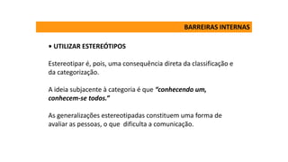 • UTILIZAR ESTEREÓTIPOS
Estereotipar é, pois, uma consequência direta da classificação e
da categorização.
A ideia subjacente à categoria é que “conhecendo um,
conhecem-se todos.”
As generalizações estereotipadas constituem uma forma de
avaliar as pessoas, o que dificulta a comunicação.
BARREIRAS INTERNAS
 