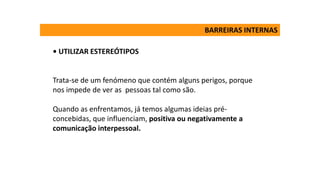• UTILIZAR ESTEREÓTIPOS
Trata-se de um fenómeno que contém alguns perigos, porque
nos impede de ver as pessoas tal como são.
Quando as enfrentamos, já temos algumas ideias pré-
concebidas, que influenciam, positiva ou negativamente a
comunicação interpessoal.
BARREIRAS INTERNAS
 