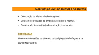 • Construção da ideia a nível conceptual.
• Colocam-se questões de âmbito psicológico e mental.
• Faz-se apelo à capacidade de abstração e raciocínio.
CODIFICAÇÃO
Colocam-se questões do domínio do código (caso da língua) e de
capacidade verbal.
BARREIRAS AO NÍVEL DO EMISSOR E DO RECETOR
 