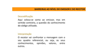 Descodificação
Aqui coloca-se como ao emissor, mas em
sentido contrário, a questão do conhecimento
do código utilizado.
Interpretação
O recetor vai confrontar a mensagem com o
seu quadro referencial, ou seja, os seus
conhecimentos, opiniões, valores, entre
outros.
BARREIRAS AO NÍVEL DO EMISSOR E DO RECETOR
 