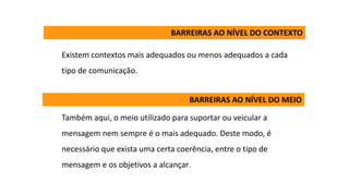 Existem contextos mais adequados ou menos adequados a cada
tipo de comunicação.
Também aqui, o meio utilizado para suportar ou veicular a
mensagem nem sempre é o mais adequado. Deste modo, é
necessário que exista uma certa coerência, entre o tipo de
mensagem e os objetivos a alcançar.
BARREIRAS AO NÍVEL DO CONTEXTO
BARREIRAS AO NÍVEL DO MEIO
 