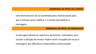 Este elemento tem de ser partilhado pelos interlocutores para
que o emissor possa codificar e o recetor descodificar a
mensagem.
A mensagem deverá ser oportuna, pertinente, motivadora, para
suscitar a atenção do recetor. Podem existir situações de recusa à
mensagem, que dificulta ou impossibilita a comunicação.
BARREIRAS AO NÍVEL DO CÓDIGO
BARREIRAS AO NÍVEL DA MENSAGEM
 