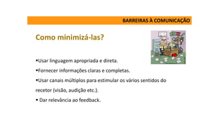 BARREIRAS À COMUNICAÇÃO
Como minimizá-las?
Usar linguagem apropriada e direta.
Fornecer informações claras e completas.
Usar canais múltiplos para estimular os vários sentidos do
recetor (visão, audição etc.).
 Dar relevância ao feedback.
 