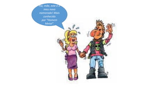 Pai, mãe, este é o
meu novo
namorado! Mais
conhecido
por “Homem
Metal”.
 