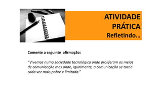 ATIVIDADE
PRÁTICA
Refletindo…
Comente a seguinte afirmação:
“Vivemos numa sociedade tecnológica onde proliferam os meios
de comunicação mas onde, igualmente, a comunicação se torna
cada vez mais pobre e limitada.”
 