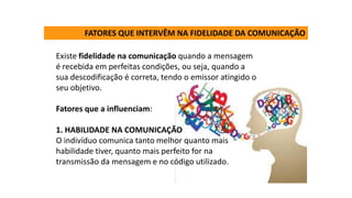 Existe fidelidade na comunicação quando a mensagem
é recebida em perfeitas condições, ou seja, quando a
sua descodificação é correta, tendo o emissor atingido o
seu objetivo.
Fatores que a influenciam:
1. HABILIDADE NA COMUNICAÇÃO
O indivíduo comunica tanto melhor quanto mais
habilidade tiver, quanto mais perfeito for na
transmissão da mensagem e no código utilizado.
FATORES QUE INTERVÊM NA FIDELIDADE DA COMUNICAÇÃO
 