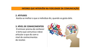2. ATITUDES
Aceita-se melhor o que o indivíduo diz, quando se gosta dele.
3. NÍVEL DE CONHECIMENTOS
O emissor precisa de conhecer
o tema que comunica e deve
articular o que diz com o
nível de conhecimentos
do recetor.
FATORES QUE INTERVÊM NA FIDELIDADE DA COMUNICAÇÃO
 
