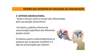 4. SISTEMA SOCIOCULTURAL
Tanto o emissor como o recetor são influenciados
pela sua posição sociocultural.
Há valores, padrões e formas de
comunicação específicos dos diferentes
grupos sociais.
O sistema social e cultural determina as
palavras que as pessoas escolhem e o
tipo de comunicação que utilizam.
FATORES QUE INTERVÊM NA FIDELIDADE DA COMUNICAÇÃO
 