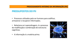 PRESSUPOSTOS DO PII
• Processos utilizados pelo ser humano para codificar,
armazenar e recuperar informações.
• Relaciona-se à aprendizagem, é o processo
de modificação e combinação de estruturas
cognitivas.
• A informação é a matéria-prima.
PROCESSAMENTO INTERNO DA INFORMAÇÃO (PII)
 