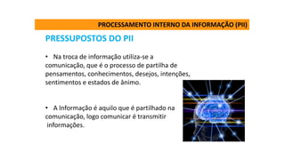 PRESSUPOSTOS DO PII
• Na troca de informação utiliza-se a
comunicação, que é o processo de partilha de
pensamentos, conhecimentos, desejos, intenções,
sentimentos e estados de ânimo.
• A Informação é aquilo que é partilhado na
comunicação, logo comunicar é transmitir
informações.
PROCESSAMENTO INTERNO DA INFORMAÇÃO (PII)
 