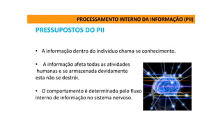 PRESSUPOSTOS DO PII
• A informação dentro do individuo chama-se conhecimento.
• A informação afeta todas as atividades
humanas e se armazenada devidamente
esta não se destrói.
• O comportamento é determinado pelo fluxo
interno de informação no sistema nervoso.
PROCESSAMENTO INTERNO DA INFORMAÇÃO (PII)
 
