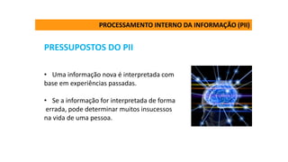 PRESSUPOSTOS DO PII
• Uma informação nova é interpretada com
base em experiências passadas.
• Se a informação for interpretada de forma
errada, pode determinar muitos insucessos
na vida de uma pessoa.
PROCESSAMENTO INTERNO DA INFORMAÇÃO (PII)
 