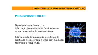 PRESSUPOSTOS DO PII
O processamento humano da
informação assemelha-se ao funcionamento
de um processador de um computador.
Existe entrada de informação, que depois de
codificada é armazenada, e se for bem guardada,
facilmente é recuperada.
PROCESSAMENTO INTERNO DA INFORMAÇÃO (PII)
 