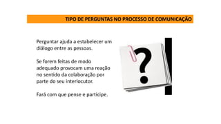 TIPO DE PERGUNTAS NO PROCESSO DE COMUNICAÇÃO
Perguntar ajuda a estabelecer um
diálogo entre as pessoas.
Se forem feitas de modo
adequado provocam uma reação
no sentido da colaboração por
parte do seu interlocutor.
Fará com que pense e participe.
 