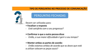 TIPO DE PERGUNTAS NO PROCESSO DE COMUNICAÇÃO
PERGUNTAS FECHADAS
Devem ser utilizadas para:
• Focalizar a resposta
- Está satisfeito com o seu progresso?
• Confirmar o que a outra pessoa disse
- Então, a sua maior dificuldade é gerir o seu tempo?
• Manter ambas as partes de acordo:
- Então estamos ambos de acordo que as doses que está
a utilizar colocam as peças azuis?
 