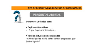 TIPO DE PERGUNTAS NO PROCESSO DE COMUNICAÇÃO
PERGUNTAS ABERTAS
Devem ser utilizadas para:
• Explorar alternativas
- O que é que aconteceria se...
• Revelar atitudes ou necessidades
- Como é que se está a sentir com os progressos que
fez até agora?
 