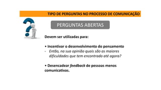 TIPO DE PERGUNTAS NO PROCESSO DE COMUNICAÇÃO
PERGUNTAS ABERTAS
Devem ser utilizadas para:
• Incentivar o desenvolvimento do pensamento
- Então, na sua opinião quais são as maiores
dificuldades que tem encontrado até agora?
• Desencadear feedback de pessoas menos
comunicativas.
 