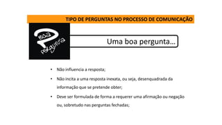 TIPO DE PERGUNTAS NO PROCESSO DE COMUNICAÇÃO
Uma boa pergunta…
• Não influencia a resposta;
• Não incita a uma resposta inexata, ou seja, desenquadrada da
informação que se pretende obter;
• Deve ser formulada de forma a requerer uma afirmação ou negação
ou, sobretudo nas perguntas fechadas;
 