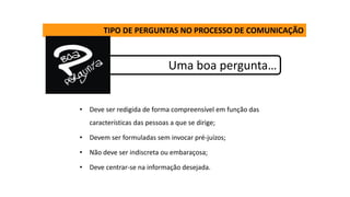TIPO DE PERGUNTAS NO PROCESSO DE COMUNICAÇÃO
Uma boa pergunta…
• Deve ser redigida de forma compreensível em função das
características das pessoas a que se dirige;
• Devem ser formuladas sem invocar pré-juízos;
• Não deve ser indiscreta ou embaraçosa;
• Deve centrar-se na informação desejada.
 