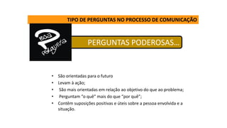 TIPO DE PERGUNTAS NO PROCESSO DE COMUNICAÇÃO
PERGUNTAS PODEROSAS…
• São orientadas para o futuro
• Levam à ação;
• São mais orientadas em relação ao objetivo do que ao problema;
• Perguntam “o quê” mais do que “por quê”;
• Contêm suposições positivas e úteis sobre a pessoa envolvida e a
situação.
 