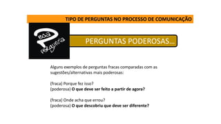 TIPO DE PERGUNTAS NO PROCESSO DE COMUNICAÇÃO
PERGUNTAS PODEROSAS…
Alguns exemplos de perguntas fracas comparadas com as
sugestões/alternativas mais poderosas:
(fraca) Porque fez isso?
(poderosa) O que deve ser feito a partir de agora?
(fraca) Onde acha que errou?
(poderosa) O que descobriu que deve ser diferente?
 